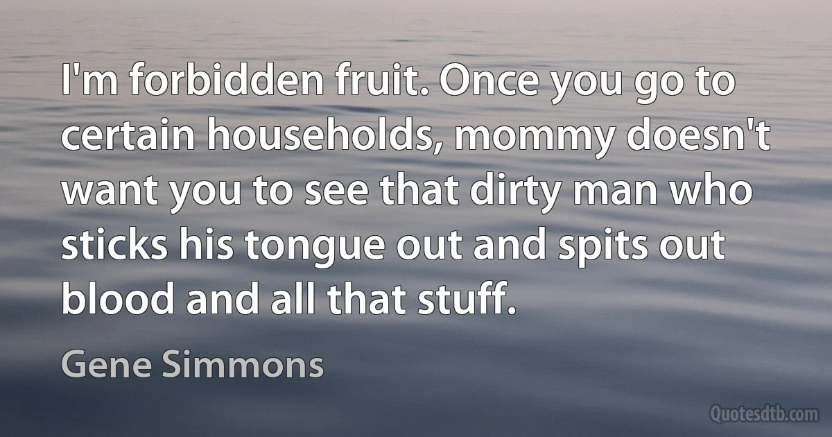 I'm forbidden fruit. Once you go to certain households, mommy doesn't want you to see that dirty man who sticks his tongue out and spits out blood and all that stuff. (Gene Simmons)