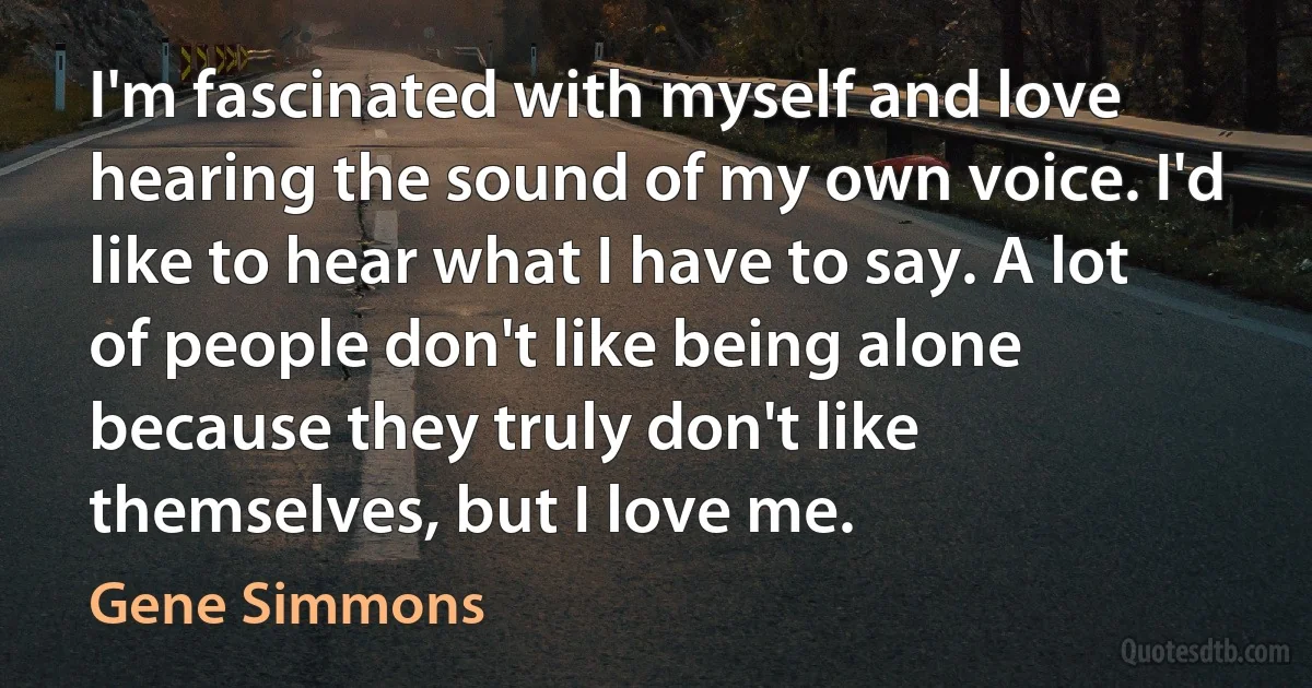 I'm fascinated with myself and love hearing the sound of my own voice. I'd like to hear what I have to say. A lot of people don't like being alone because they truly don't like themselves, but I love me. (Gene Simmons)