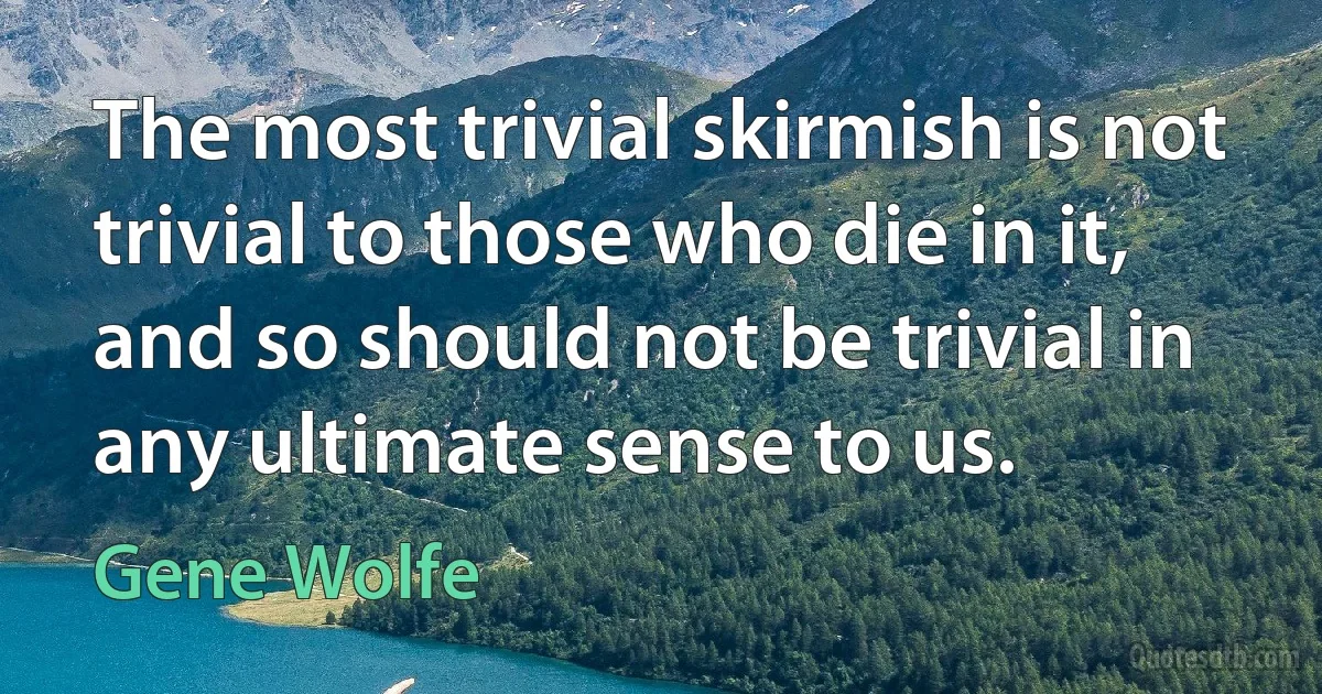 The most trivial skirmish is not trivial to those who die in it, and so should not be trivial in any ultimate sense to us. (Gene Wolfe)