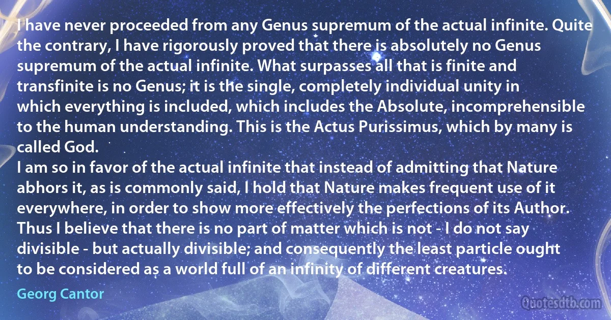 I have never proceeded from any Genus supremum of the actual infinite. Quite the contrary, I have rigorously proved that there is absolutely no Genus supremum of the actual infinite. What surpasses all that is finite and transfinite is no Genus; it is the single, completely individual unity in which everything is included, which includes the Absolute, incomprehensible to the human understanding. This is the Actus Purissimus, which by many is called God.
I am so in favor of the actual infinite that instead of admitting that Nature abhors it, as is commonly said, I hold that Nature makes frequent use of it everywhere, in order to show more effectively the perfections of its Author. Thus I believe that there is no part of matter which is not - I do not say divisible - but actually divisible; and consequently the least particle ought to be considered as a world full of an infinity of different creatures. (Georg Cantor)