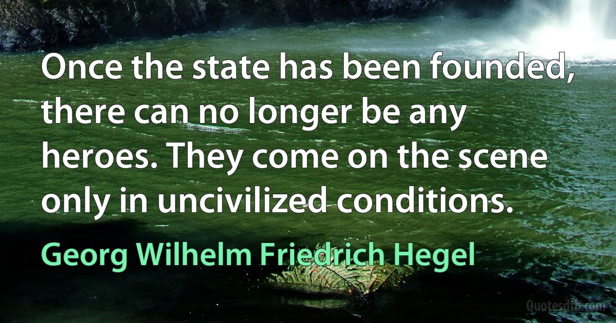 Once the state has been founded, there can no longer be any heroes. They come on the scene only in uncivilized conditions. (Georg Wilhelm Friedrich Hegel)