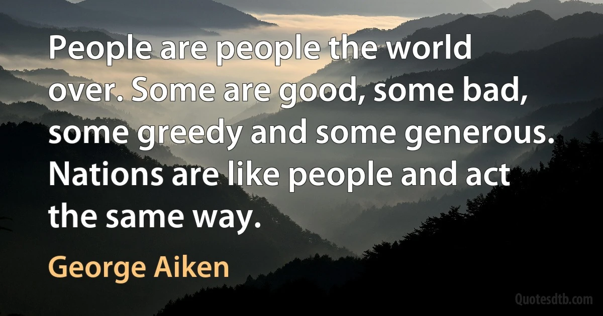 People are people the world over. Some are good, some bad, some greedy and some generous. Nations are like people and act the same way. (George Aiken)