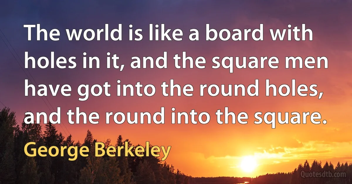 The world is like a board with holes in it, and the square men have got into the round holes, and the round into the square. (George Berkeley)