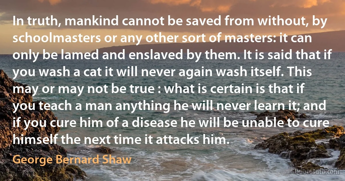 In truth, mankind cannot be saved from without, by schoolmasters or any other sort of masters: it can only be lamed and enslaved by them. It is said that if you wash a cat it will never again wash itself. This may or may not be true : what is certain is that if you teach a man anything he will never learn it; and if you cure him of a disease he will be unable to cure himself the next time it attacks him. (George Bernard Shaw)