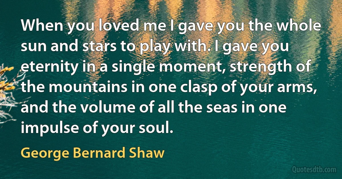 When you loved me I gave you the whole sun and stars to play with. I gave you eternity in a single moment, strength of the mountains in one clasp of your arms, and the volume of all the seas in one impulse of your soul. (George Bernard Shaw)