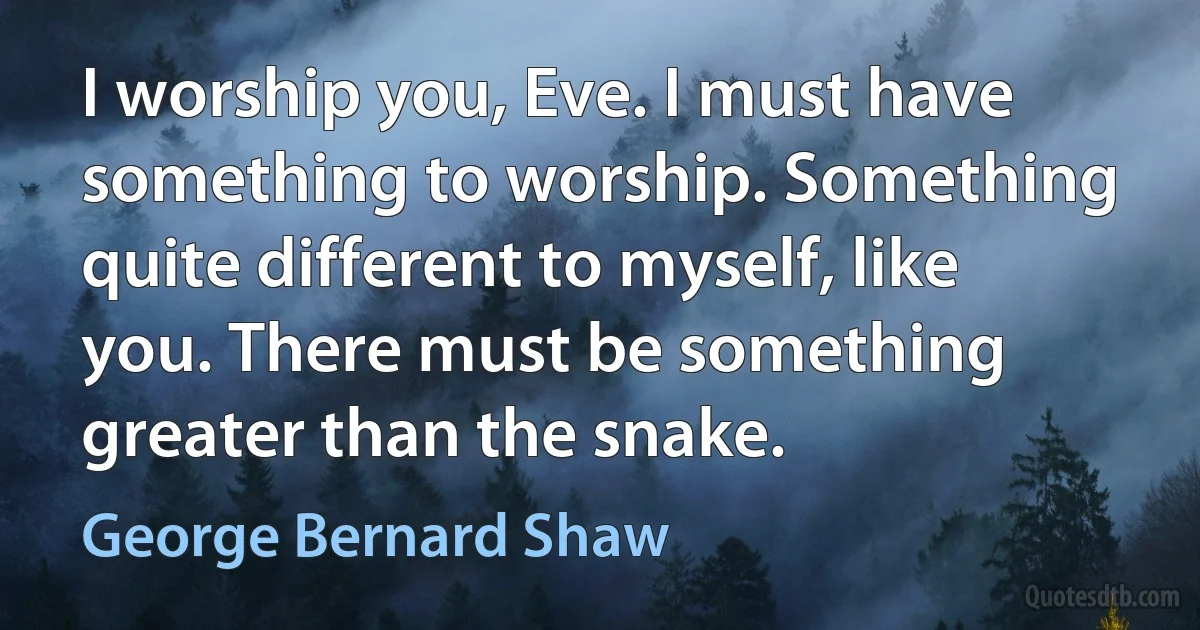 I worship you, Eve. I must have something to worship. Something quite different to myself, like you. There must be something greater than the snake. (George Bernard Shaw)