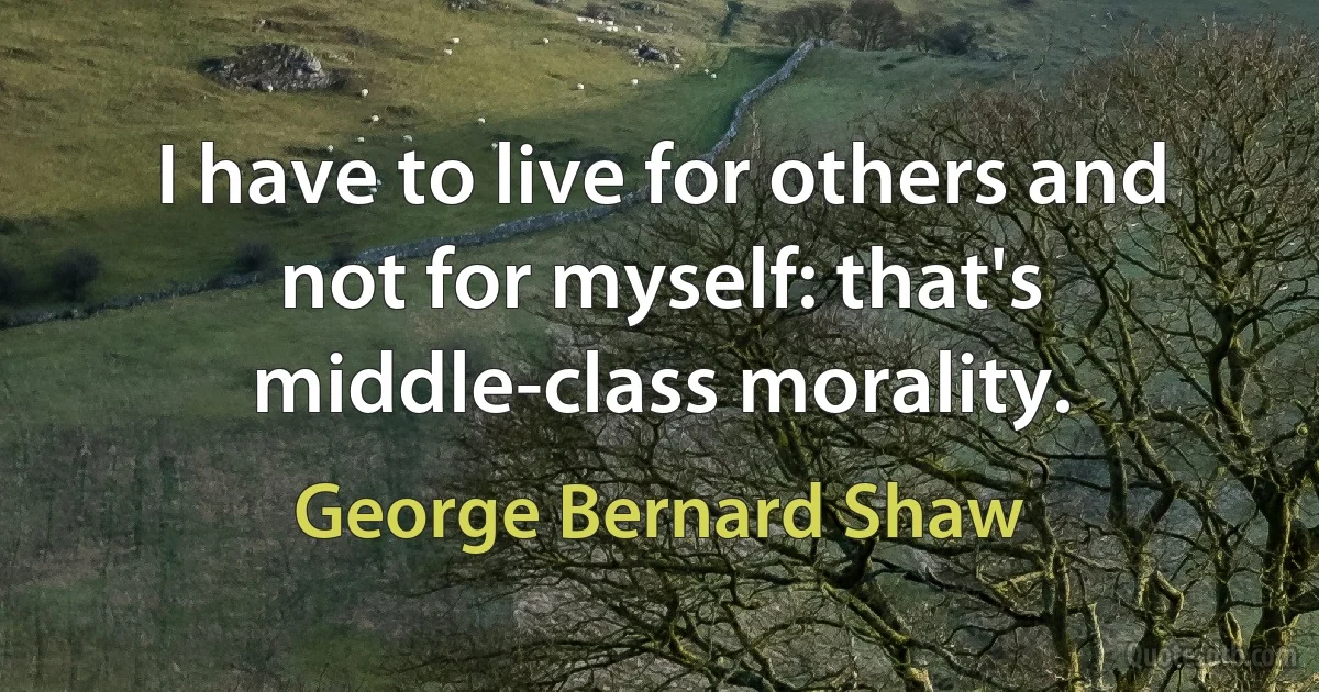 I have to live for others and not for myself: that's middle-class morality. (George Bernard Shaw)