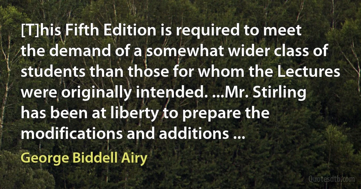 [T]his Fifth Edition is required to meet the demand of a somewhat wider class of students than those for whom the Lectures were originally intended. ...Mr. Stirling has been at liberty to prepare the modifications and additions ... (George Biddell Airy)