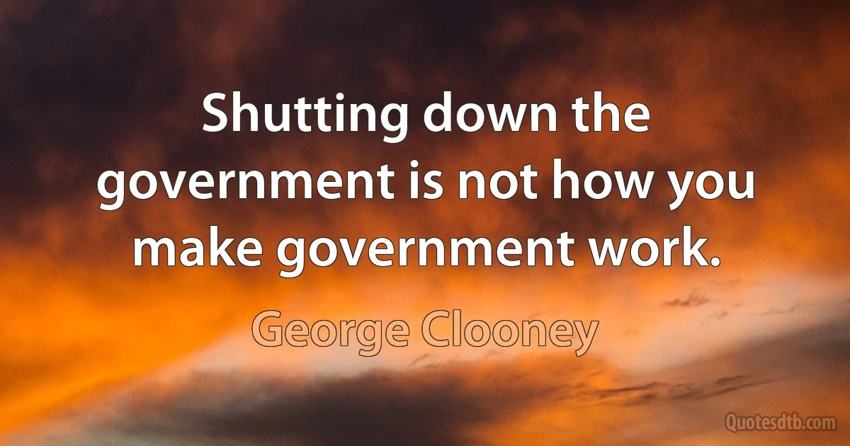 Shutting down the government is not how you make government work. (George Clooney)