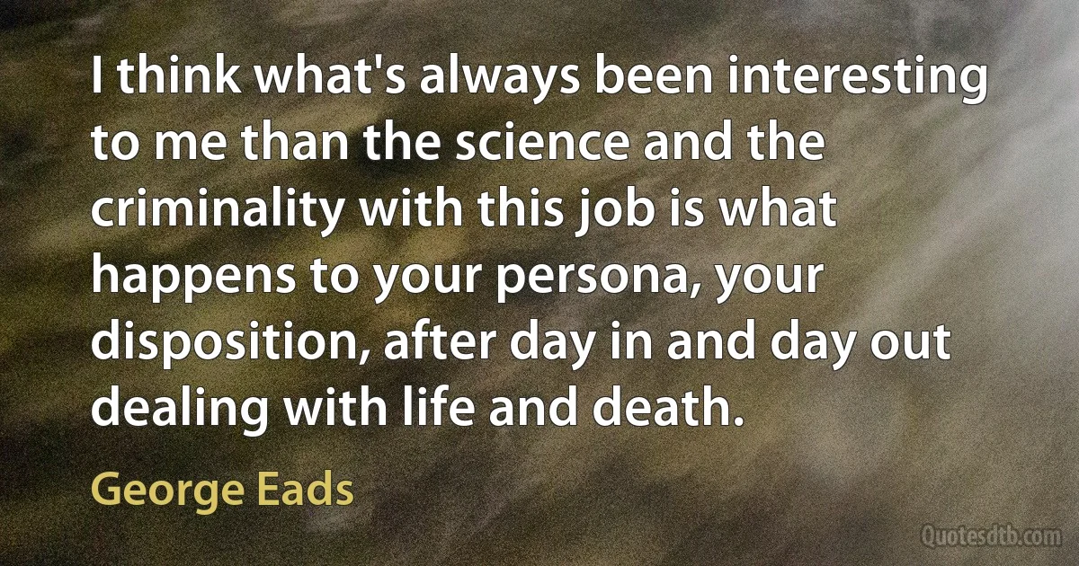 I think what's always been interesting to me than the science and the criminality with this job is what happens to your persona, your disposition, after day in and day out dealing with life and death. (George Eads)