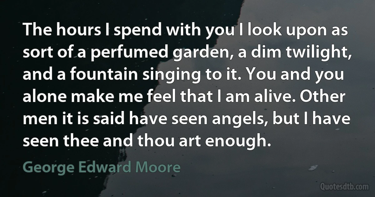 The hours I spend with you I look upon as sort of a perfumed garden, a dim twilight, and a fountain singing to it. You and you alone make me feel that I am alive. Other men it is said have seen angels, but I have seen thee and thou art enough. (George Edward Moore)