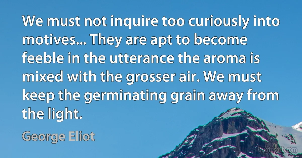 We must not inquire too curiously into motives... They are apt to become feeble in the utterance the aroma is mixed with the grosser air. We must keep the germinating grain away from the light. (George Eliot)