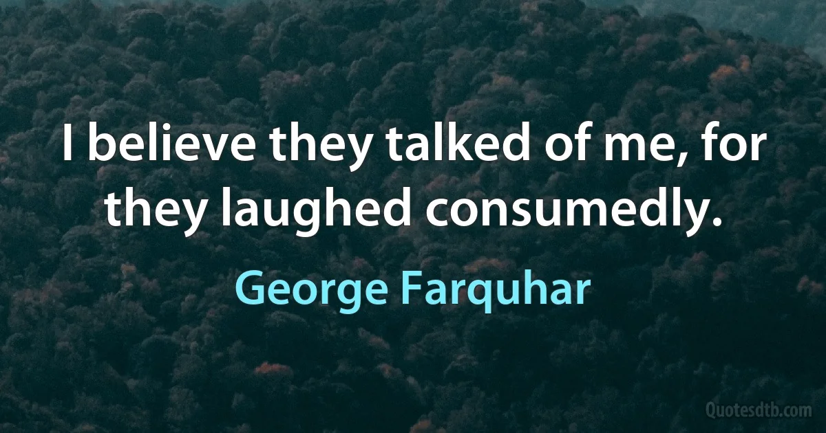 I believe they talked of me, for they laughed consumedly. (George Farquhar)