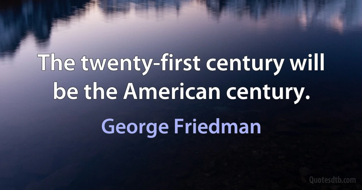 The twenty-first century will be the American century. (George Friedman)