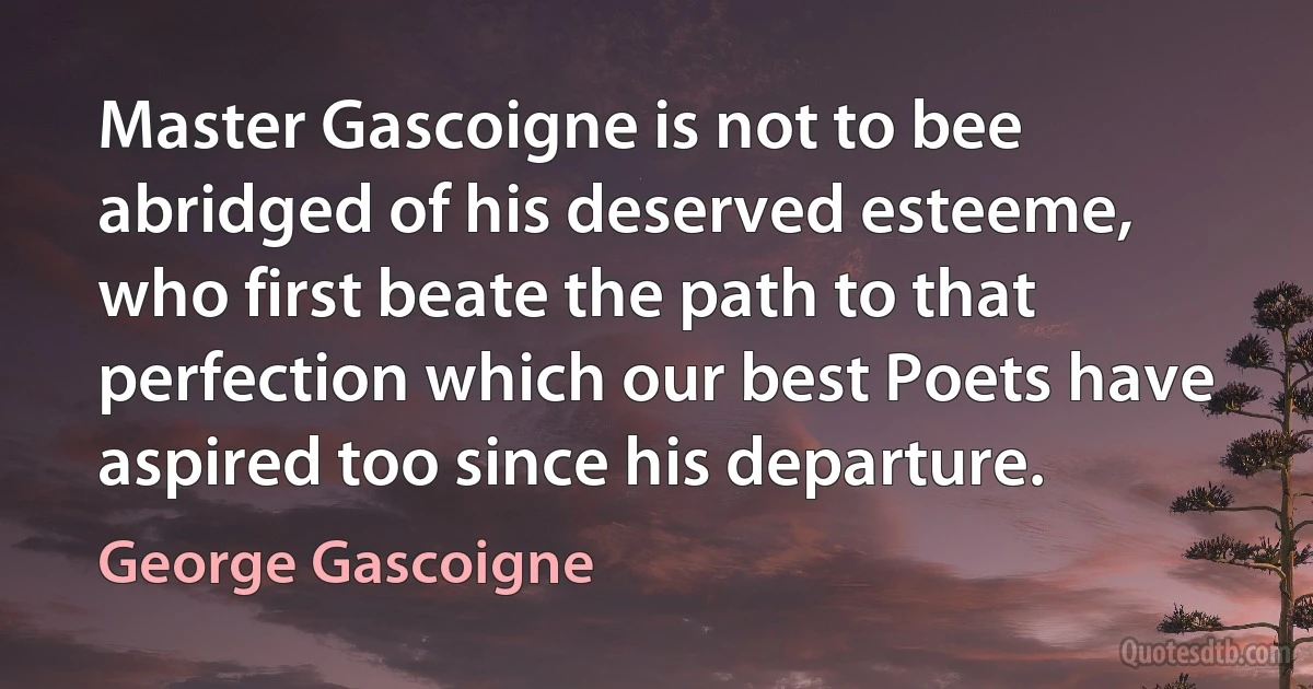 Master Gascoigne is not to bee abridged of his deserved esteeme, who first beate the path to that perfection which our best Poets have aspired too since his departure. (George Gascoigne)