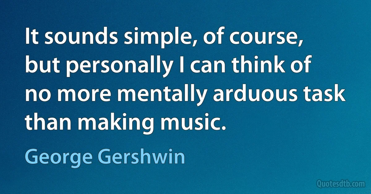 It sounds simple, of course, but personally I can think of no more mentally arduous task than making music. (George Gershwin)