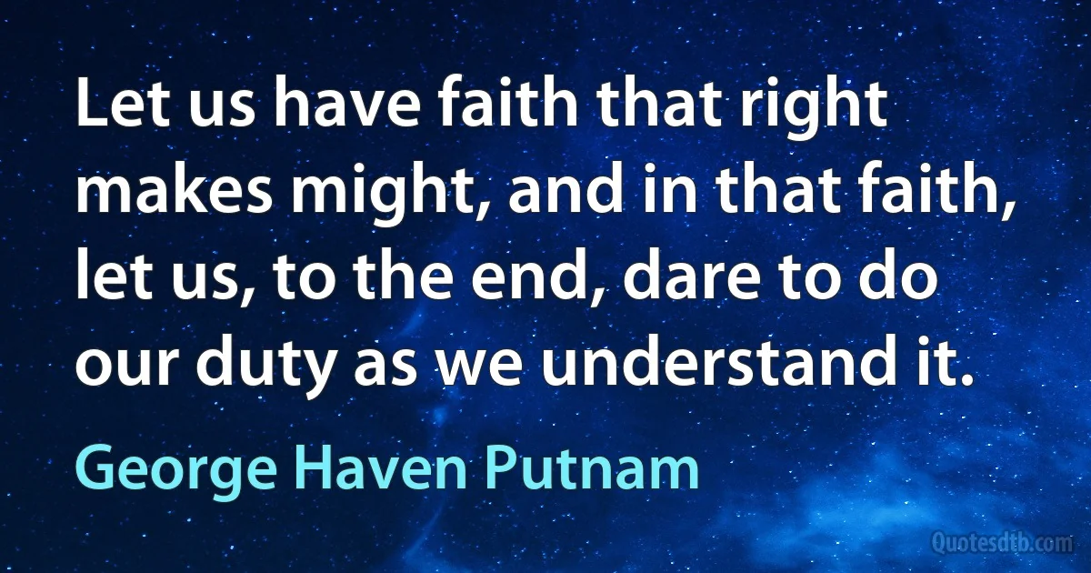 Let us have faith that right makes might, and in that faith, let us, to the end, dare to do our duty as we understand it. (George Haven Putnam)