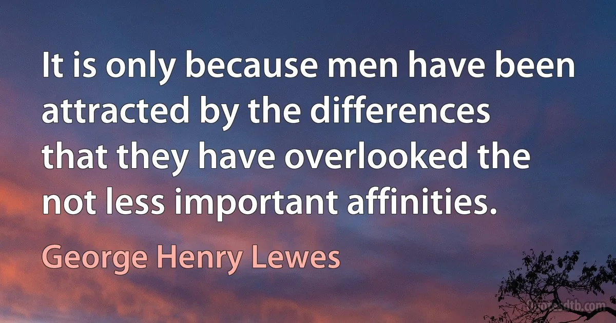 It is only because men have been attracted by the differences that they have overlooked the not less important affinities. (George Henry Lewes)