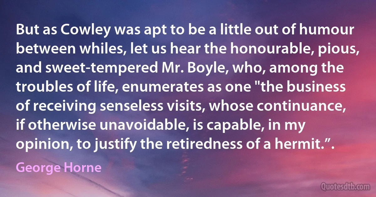 But as Cowley was apt to be a little out of humour between whiles, let us hear the honourable, pious, and sweet-tempered Mr. Boyle, who, among the troubles of life, enumerates as one "the business of receiving senseless visits, whose continuance, if otherwise unavoidable, is capable, in my opinion, to justify the retiredness of a hermit.”. (George Horne)