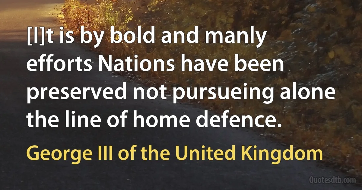 [I]t is by bold and manly efforts Nations have been preserved not pursueing alone the line of home defence. (George III of the United Kingdom)