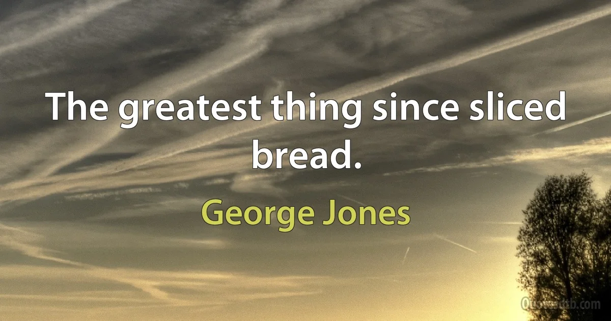 The greatest thing since sliced bread. (George Jones)