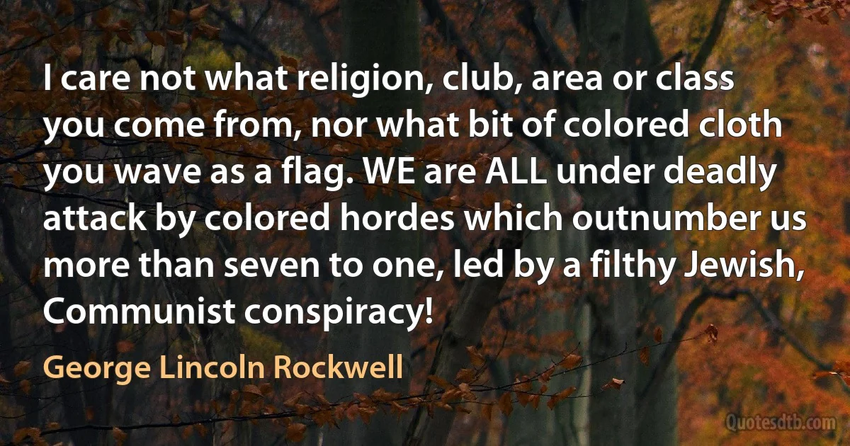 I care not what religion, club, area or class you come from, nor what bit of colored cloth you wave as a flag. WE are ALL under deadly attack by colored hordes which outnumber us more than seven to one, led by a filthy Jewish, Communist conspiracy! (George Lincoln Rockwell)