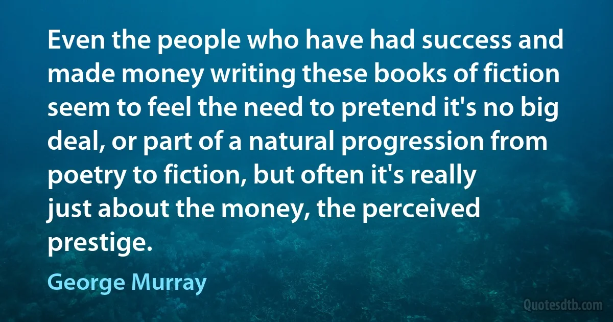 Even the people who have had success and made money writing these books of fiction seem to feel the need to pretend it's no big deal, or part of a natural progression from poetry to fiction, but often it's really just about the money, the perceived prestige. (George Murray)