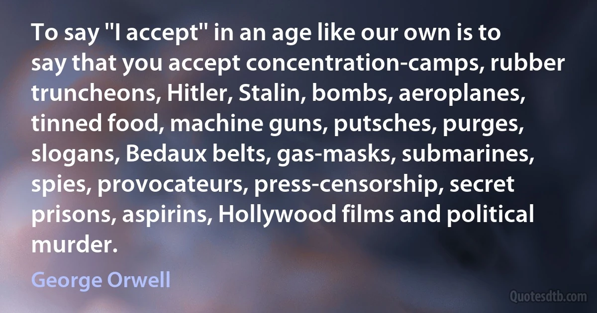 To say ''I accept'' in an age like our own is to say that you accept concentration-camps, rubber truncheons, Hitler, Stalin, bombs, aeroplanes, tinned food, machine guns, putsches, purges, slogans, Bedaux belts, gas-masks, submarines, spies, provocateurs, press-censorship, secret prisons, aspirins, Hollywood films and political murder. (George Orwell)