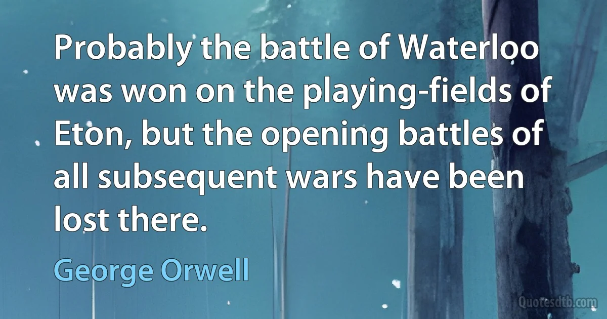 Probably the battle of Waterloo was won on the playing-fields of Eton, but the opening battles of all subsequent wars have been lost there. (George Orwell)