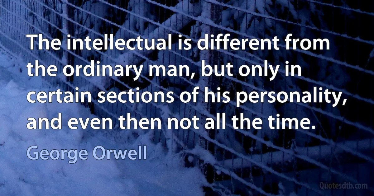 The intellectual is different from the ordinary man, but only in certain sections of his personality, and even then not all the time. (George Orwell)