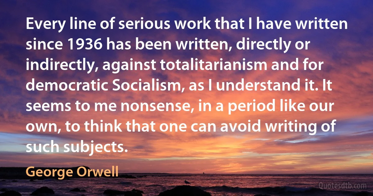 Every line of serious work that I have written since 1936 has been written, directly or indirectly, against totalitarianism and for democratic Socialism, as I understand it. It seems to me nonsense, in a period like our own, to think that one can avoid writing of such subjects. (George Orwell)