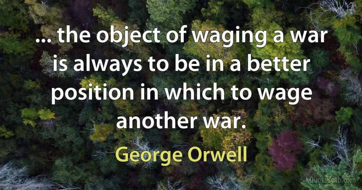 ... the object of waging a war is always to be in a better position in which to wage another war. (George Orwell)