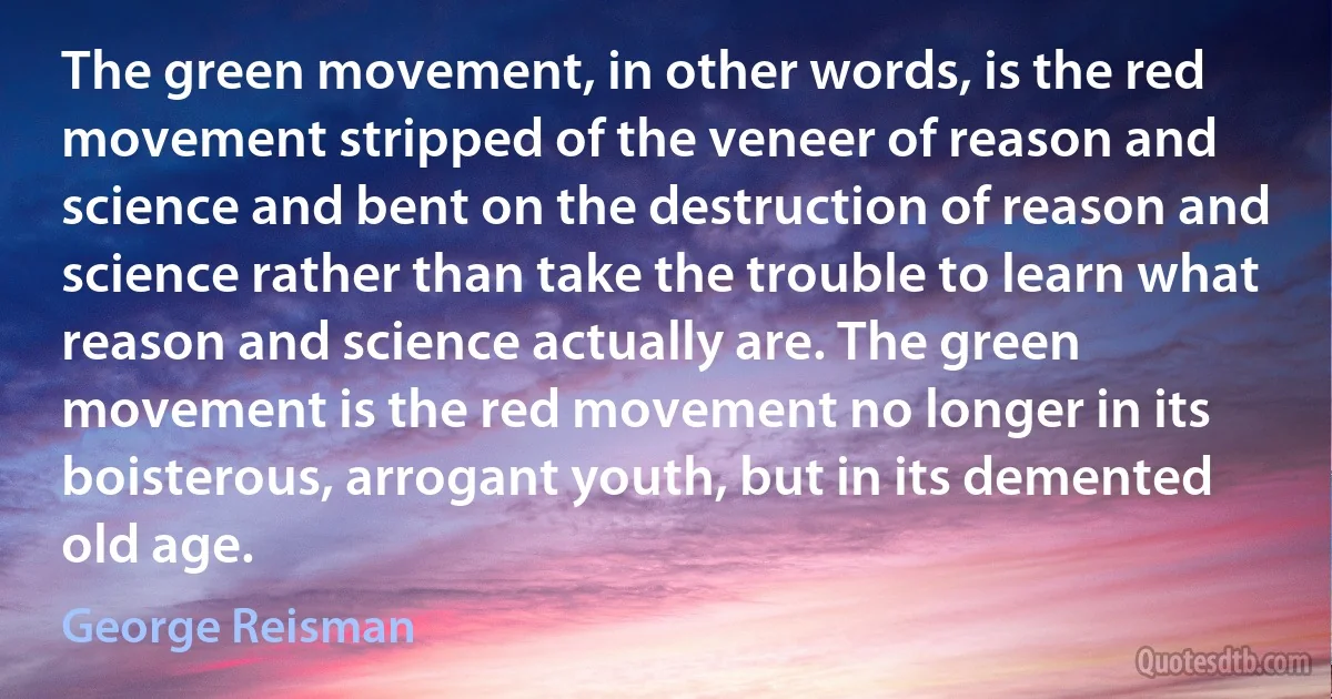 The green movement, in other words, is the red movement stripped of the veneer of reason and science and bent on the destruction of reason and science rather than take the trouble to learn what reason and science actually are. The green movement is the red movement no longer in its boisterous, arrogant youth, but in its demented old age. (George Reisman)