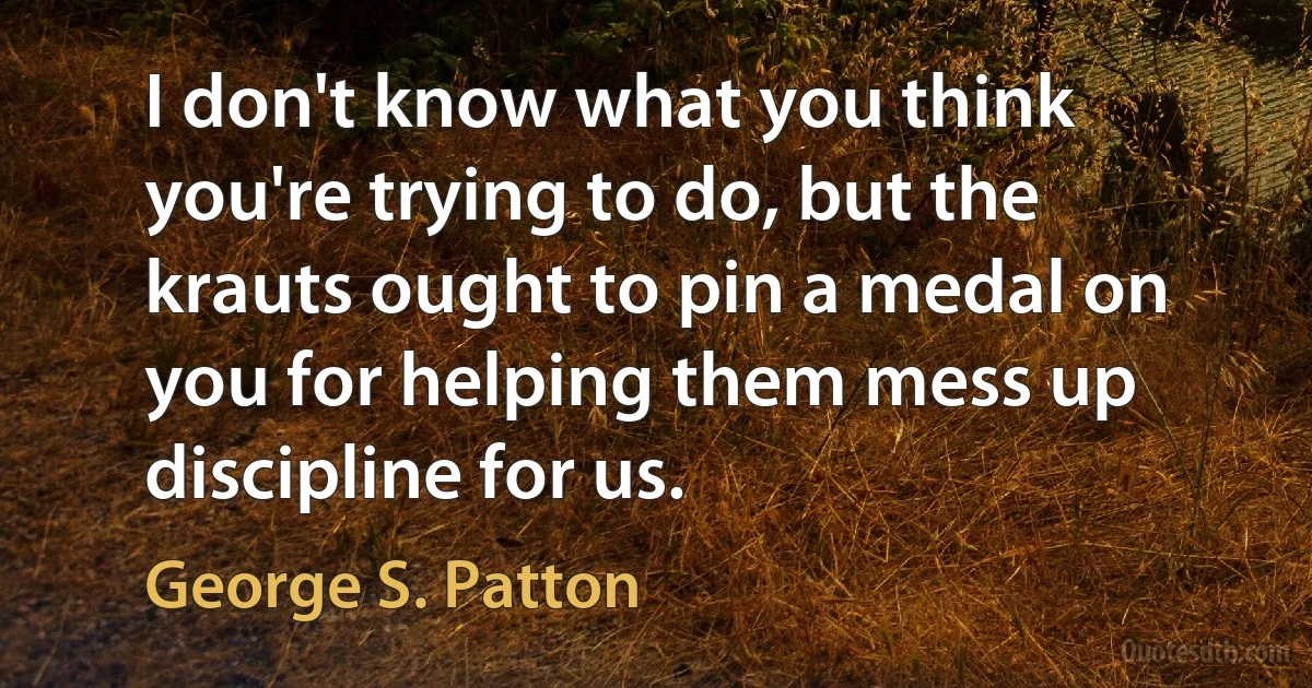 I don't know what you think you're trying to do, but the krauts ought to pin a medal on you for helping them mess up discipline for us. (George S. Patton)