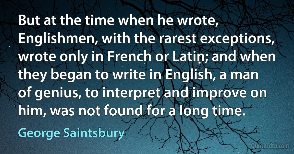 But at the time when he wrote, Englishmen, with the rarest exceptions, wrote only in French or Latin; and when they began to write in English, a man of genius, to interpret and improve on him, was not found for a long time. (George Saintsbury)