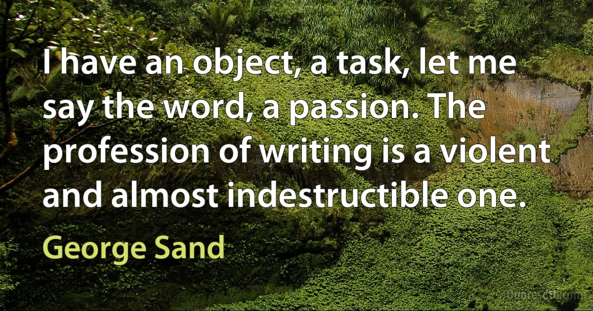 I have an object, a task, let me say the word, a passion. The profession of writing is a violent and almost indestructible one. (George Sand)