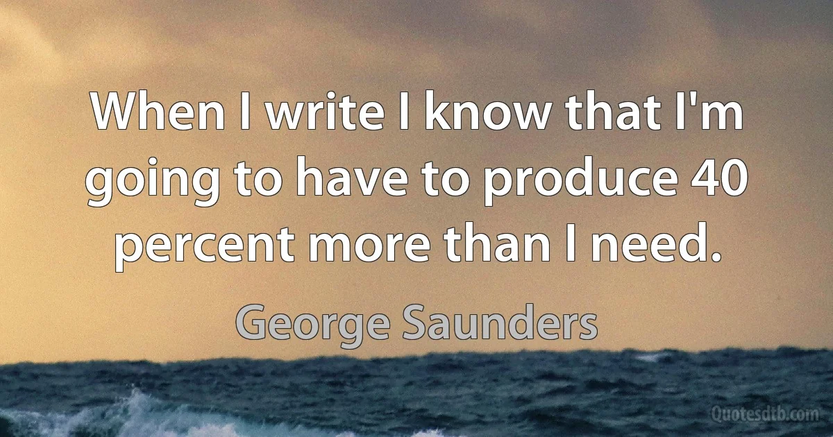 When I write I know that I'm going to have to produce 40 percent more than I need. (George Saunders)