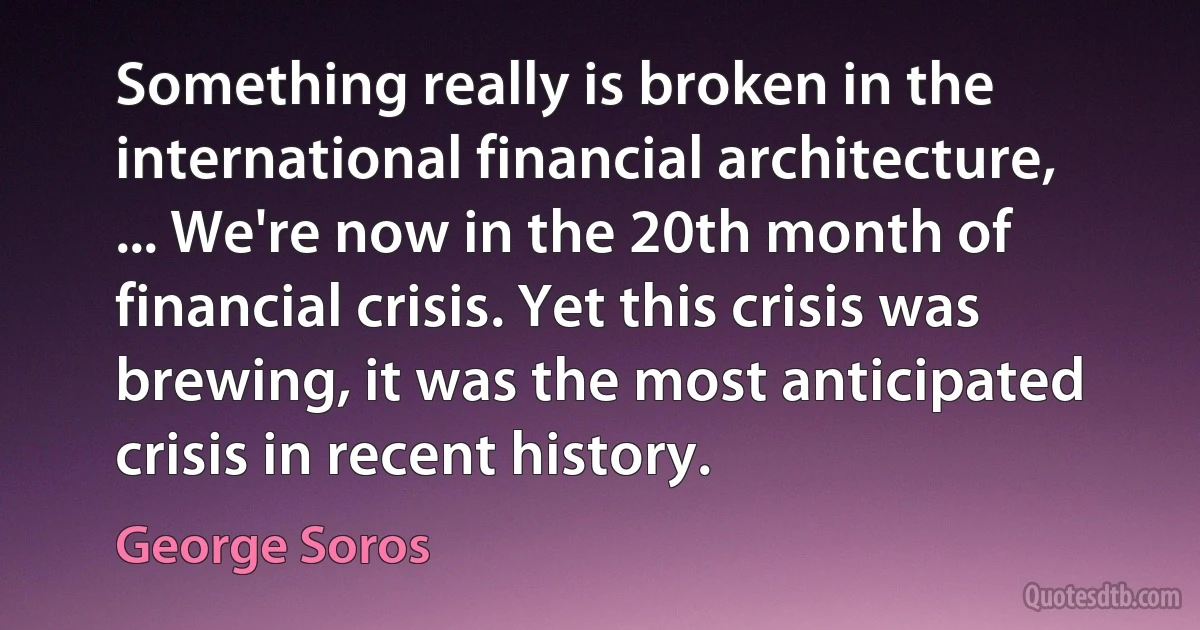 Something really is broken in the international financial architecture, ... We're now in the 20th month of financial crisis. Yet this crisis was brewing, it was the most anticipated crisis in recent history. (George Soros)