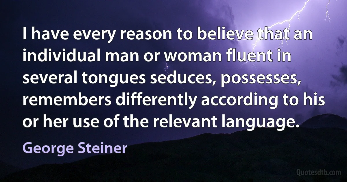 I have every reason to believe that an individual man or woman fluent in several tongues seduces, possesses, remembers differently according to his or her use of the relevant language. (George Steiner)