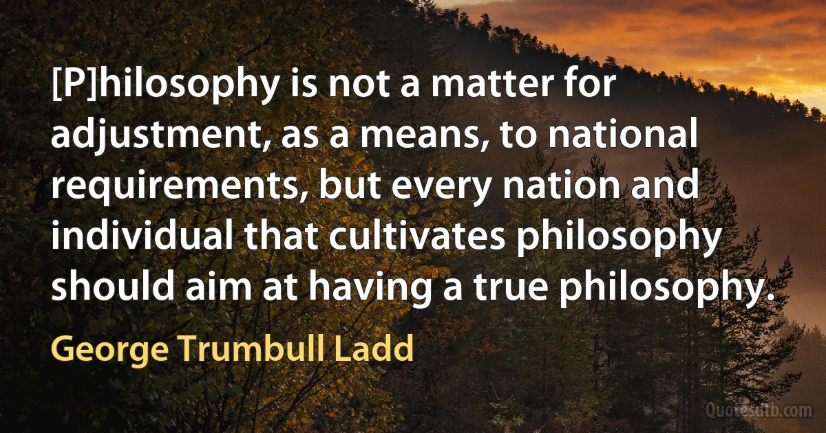 [P]hilosophy is not a matter for adjustment, as a means, to national requirements, but every nation and individual that cultivates philosophy should aim at having a true philosophy. (George Trumbull Ladd)