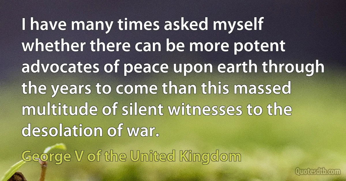 I have many times asked myself whether there can be more potent advocates of peace upon earth through the years to come than this massed multitude of silent witnesses to the desolation of war. (George V of the United Kingdom)