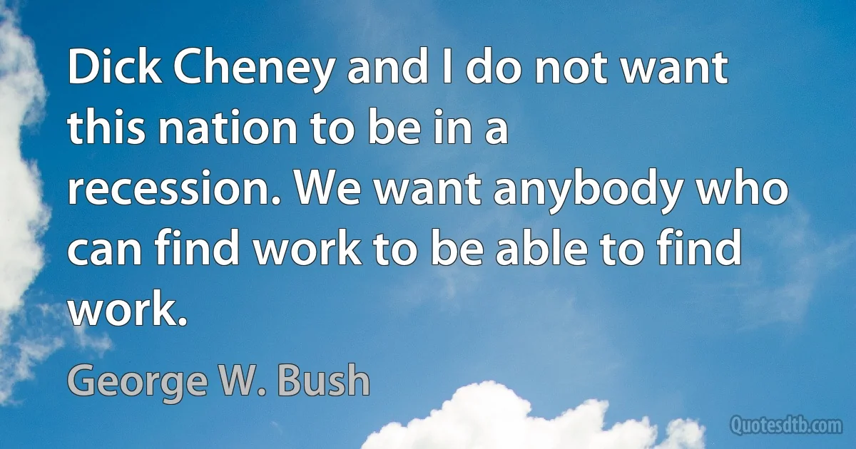 Dick Cheney and I do not want this nation to be in a recession. We want anybody who can find work to be able to find work. (George W. Bush)