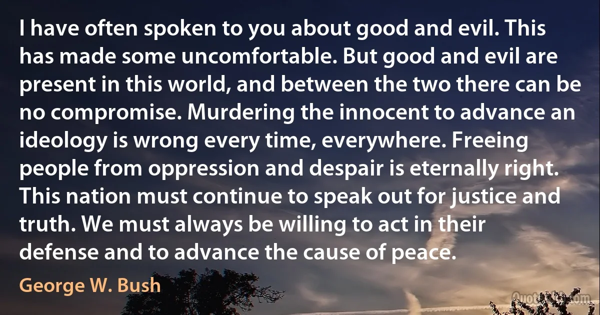 I have often spoken to you about good and evil. This has made some uncomfortable. But good and evil are present in this world, and between the two there can be no compromise. Murdering the innocent to advance an ideology is wrong every time, everywhere. Freeing people from oppression and despair is eternally right. This nation must continue to speak out for justice and truth. We must always be willing to act in their defense and to advance the cause of peace. (George W. Bush)