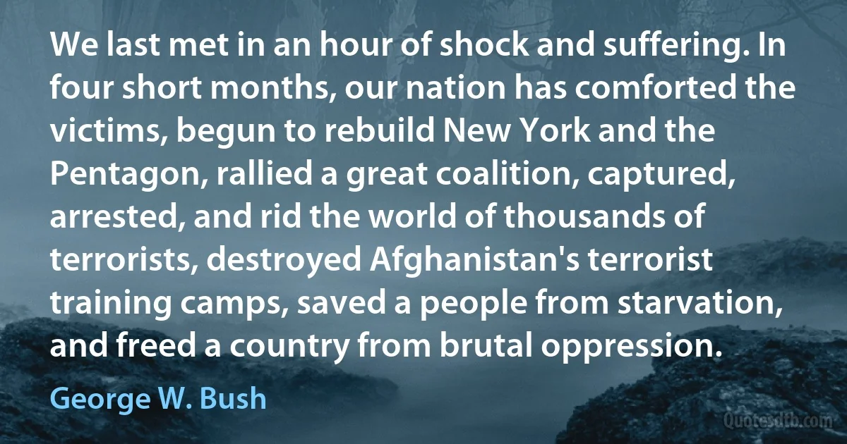 We last met in an hour of shock and suffering. In four short months, our nation has comforted the victims, begun to rebuild New York and the Pentagon, rallied a great coalition, captured, arrested, and rid the world of thousands of terrorists, destroyed Afghanistan's terrorist training camps, saved a people from starvation, and freed a country from brutal oppression. (George W. Bush)