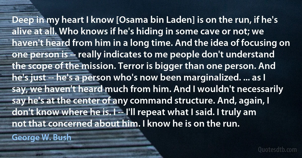 Deep in my heart I know [Osama bin Laden] is on the run, if he's alive at all. Who knows if he's hiding in some cave or not; we haven't heard from him in a long time. And the idea of focusing on one person is -- really indicates to me people don't understand the scope of the mission. Terror is bigger than one person. And he's just -- he's a person who's now been marginalized. ... as I say, we haven't heard much from him. And I wouldn't necessarily say he's at the center of any command structure. And, again, I don't know where he is. I -- I'll repeat what I said. I truly am not that concerned about him. I know he is on the run. (George W. Bush)