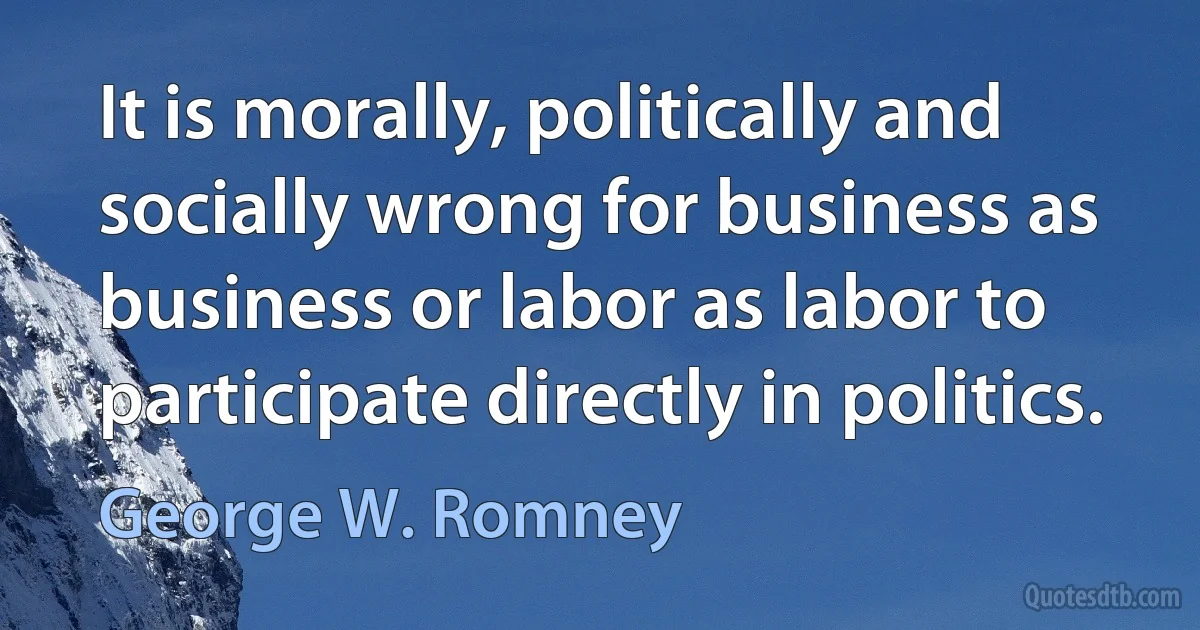 It is morally, politically and socially wrong for business as business or labor as labor to participate directly in politics. (George W. Romney)