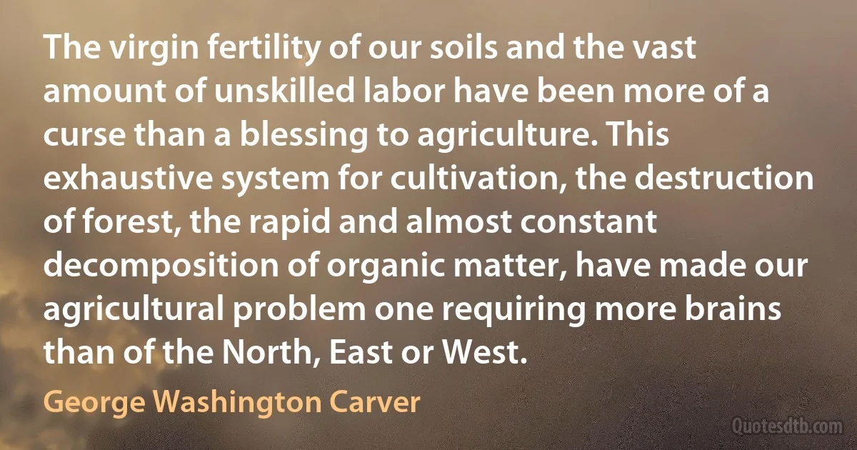 The virgin fertility of our soils and the vast amount of unskilled labor have been more of a curse than a blessing to agriculture. This exhaustive system for cultivation, the destruction of forest, the rapid and almost constant decomposition of organic matter, have made our agricultural problem one requiring more brains than of the North, East or West. (George Washington Carver)