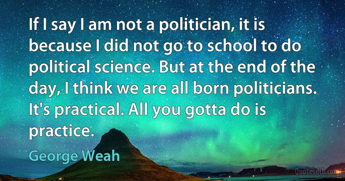 If I say I am not a politician, it is because I did not go to school to do political science. But at the end of the day, I think we are all born politicians. It's practical. All you gotta do is practice. (George Weah)