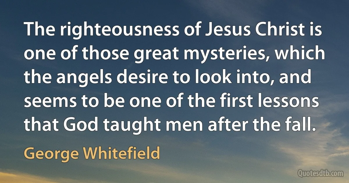 The righteousness of Jesus Christ is one of those great mysteries, which the angels desire to look into, and seems to be one of the first lessons that God taught men after the fall. (George Whitefield)