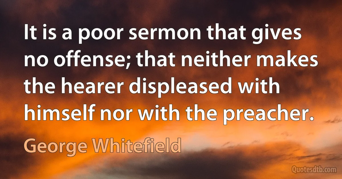 It is a poor sermon that gives no offense; that neither makes the hearer displeased with himself nor with the preacher. (George Whitefield)